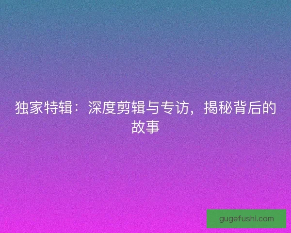 独家特辑：深度剪辑与专访，揭秘背后的故事