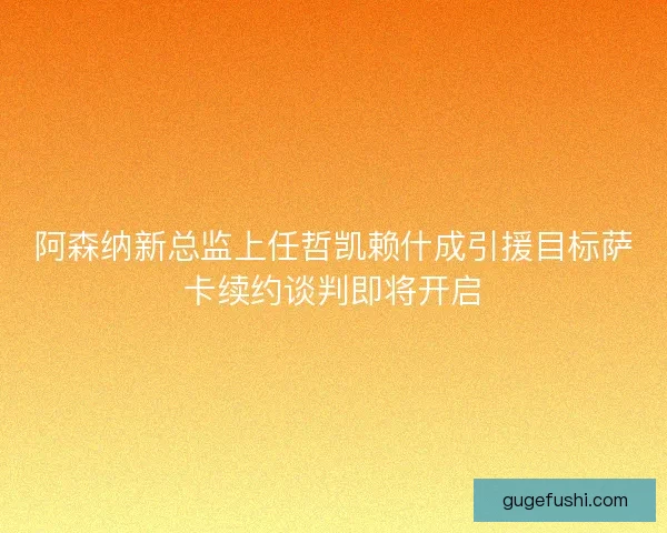 阿森纳新总监上任哲凯赖什成引援目标萨卡续约谈判即将开启